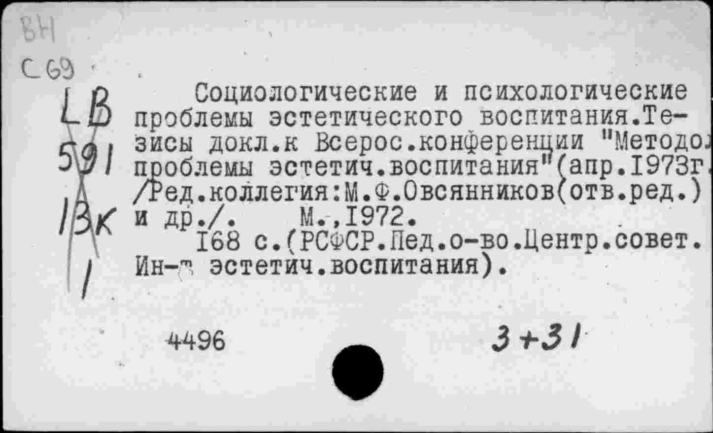 ﻿Социологические и психологические проблемы эстетического воспитания.Тезисы докл.к Всерос.конференции "Методе; проблемы эстетич.воспитания"fanp.1973г. /Ред.коллегия:М.Ф.Овсянниковеотв.ред.) и др./.	М.,1972.
168 с. (РСФСР.Пед.о-во.Центр.совет. Ин-т эстетич.воспитания).
4496
3*3/